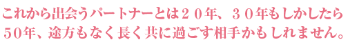 これから出会うパートナーとは20年、30年もしかしたら50年、途方もなく長く過ごす相手かもしれません