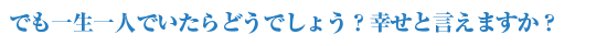 でも一生一人でいたらどうでしょう？幸せと言えますか？